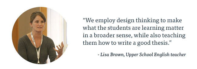 We employ design thinking to make what the students are learning matter in a broader sense, while also teaching them how to write a good thesis. - Lisa Brown, Upper School English teacher